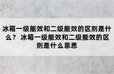 冰箱一级能效和二级能效的区别是什么？ 冰箱一级能效和二级能效的区别是什么意思